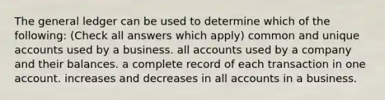 The general ledger can be used to determine which of the following: (Check all answers which apply) common and unique accounts used by a business. all accounts used by a company and their balances. a complete record of each transaction in one account. increases and decreases in all accounts in a business.