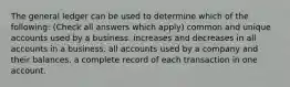 The general ledger can be used to determine which of the following: (Check all answers which apply) common and unique accounts used by a business. increases and decreases in all accounts in a business. all accounts used by a company and their balances. a complete record of each transaction in one account.