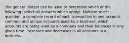 The general ledger can be used to determine which of the following (select all answers which apply): Multiple select question. a complete record of each transaction in one account. common and unique accounts used by a business. which accounts are being used by a company and their balances at any given time. increases and decreases in all accounts in a business.