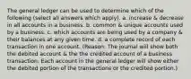 The general ledger can be used to determine which of the following (select all answers which apply). a. increase & decrease in all accounts in a business. b. common & unique accounts used by a business. c. which accounts are being used by a company & their balances at any given time. d. a complete record of each transaction in one account. (Reason: The journal will show both the debited account & the the credited account of a business transaction. Each account in the general ledger will show either the debited portion of the transactions or the credited portion.)