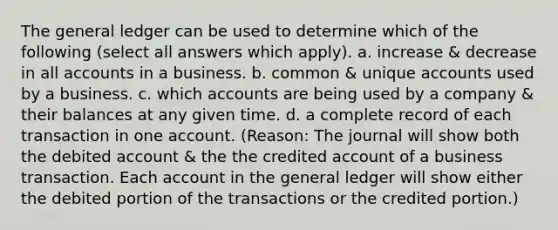 The general ledger can be used to determine which of the following (select all answers which apply). a. increase & decrease in all accounts in a business. b. common & unique accounts used by a business. c. which accounts are being used by a company & their balances at any given time. d. a complete record of each transaction in one account. (Reason: The journal will show both the debited account & the the credited account of a business transaction. Each account in the general ledger will show either the debited portion of the transactions or the credited portion.)