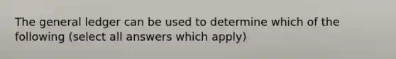 The general ledger can be used to determine which of the following (select all answers which apply)