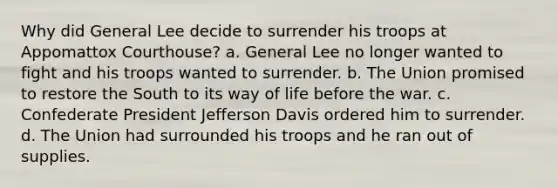 Why did General Lee decide to surrender his troops at Appomattox Courthouse? a. General Lee no longer wanted to fight and his troops wanted to surrender. b. The Union promised to restore the South to its way of life before the war. c. Confederate President Jefferson Davis ordered him to surrender. d. The Union had surrounded his troops and he ran out of supplies.