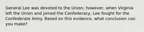 General Lee was devoted to the Union; however, when Virginia left the Union and joined the Confederacy, Lee fought for the Confederate Army. Based on this evidence, what conclusion can you make?