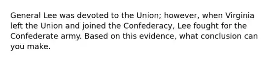 General Lee was devoted to the Union; however, when Virginia left the Union and joined the Confederacy, Lee fought for the Confederate army. Based on this evidence, what conclusion can you make.