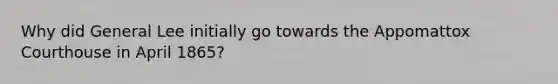 Why did General Lee initially go towards the Appomattox Courthouse in April 1865?