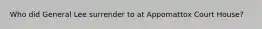Who did General Lee surrender to at Appomattox Court House?