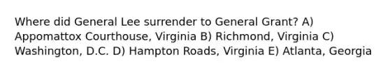 Where did General Lee surrender to General Grant? A) Appomattox Courthouse, Virginia B) Richmond, Virginia C) Washington, D.C. D) Hampton Roads, Virginia E) Atlanta, Georgia