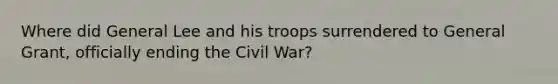 Where did General Lee and his troops surrendered to General Grant, officially ending the Civil War?