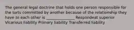 The general legal doctrine that holds one person responsible for the torts committed by another because of the relationship they have to each other is _______________ Respondeat superior Vicarious liability Primary liability Transferred liability