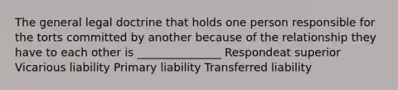 The general legal doctrine that holds one person responsible for the torts committed by another because of the relationship they have to each other is _______________ Respondeat superior Vicarious liability Primary liability Transferred liability