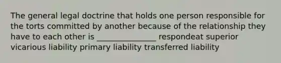 The general legal doctrine that holds one person responsible for the torts committed by another because of the relationship they have to each other is _______________ respondeat superior vicarious liability primary liability transferred liability