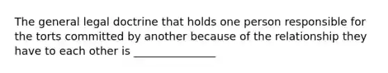 The general legal doctrine that holds one person responsible for the torts committed by another because of the relationship they have to each other is _______________