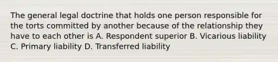 The general legal doctrine that holds one person responsible for the torts committed by another because of the relationship they have to each other is A. Respondent superior B. Vicarious liability C. Primary liability D. Transferred liability