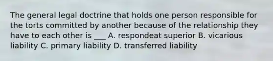 The general legal doctrine that holds one person responsible for the torts committed by another because of the relationship they have to each other is ___ A. respondeat superior B. vicarious liability C. primary liability D. transferred liability