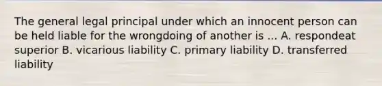 The general legal principal under which an innocent person can be held liable for the wrongdoing of another is ... A. respondeat superior B. vicarious liability C. primary liability D. transferred liability