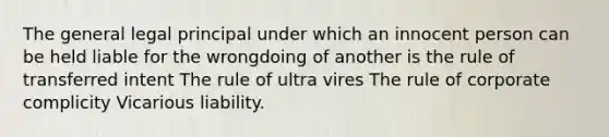 The general legal principal under which an innocent person can be held liable for the wrongdoing of another is the rule of transferred intent The rule of ultra vires The rule of corporate complicity Vicarious liability.