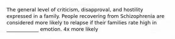 The general level of criticism, disapproval, and hostility expressed in a family. People recovering from Schizophrenia are considered more likely to relapse if their families rate high in _____________ emotion. 4x more likely