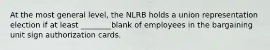 At the most general level, the NLRB holds a union representation election if at least ________blank of employees in the bargaining unit sign authorization cards.