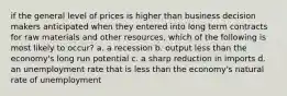 if the general level of prices is higher than business decision makers anticipated when they entered into long term contracts for raw materials and other resources, which of the following is most likely to occur? a. a recession b. output less than the economy's long run potential c. a sharp reduction in imports d. an unemployment rate that is less than the economy's natural rate of unemployment