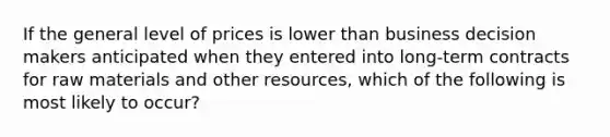 If the general level of prices is lower than business decision makers anticipated when they entered into long-term contracts for raw materials and other resources, which of the following is most likely to occur?