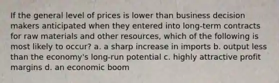 If the general level of prices is lower than business decision makers anticipated when they entered into long-term contracts for raw materials and other resources, which of the following is most likely to occur? a. a sharp increase in imports b. output <a href='https://www.questionai.com/knowledge/k7BtlYpAMX-less-than' class='anchor-knowledge'>less than</a> the economy's long-run potential c. highly attractive profit margins d. an economic boom