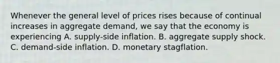 Whenever the general level of prices rises because of continual increases in aggregate​ demand, we say that the economy is experiencing A. ​supply-side inflation. B. aggregate supply shock. C. ​demand-side inflation. D. monetary stagflation.