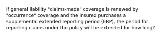 If general liability "claims-made" coverage is renewed by "occurrence" coverage and the insured purchases a supplemental extended reporting period (ERP), the period for reporting claims under the policy will be extended for how long?