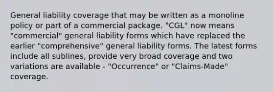 General liability coverage that may be written as a monoline policy or part of a commercial package. "CGL" now means "commercial" general liability forms which have replaced the earlier "comprehensive" general liability forms. The latest forms include all sublines, provide very broad coverage and two variations are available - "Occurrence" or "Claims-Made" coverage.