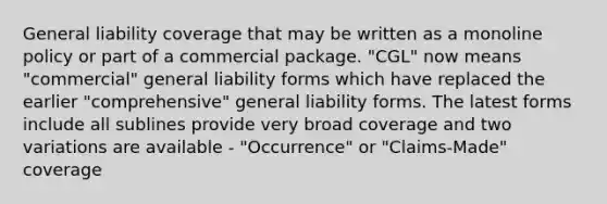 General liability coverage that may be written as a monoline policy or part of a commercial package. "CGL" now means "commercial" general liability forms which have replaced the earlier "comprehensive" general liability forms. The latest forms include all sublines provide very broad coverage and two variations are available - "Occurrence" or "Claims-Made" coverage