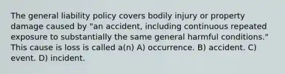 The general liability policy covers bodily injury or property damage caused by "an accident, including continuous repeated exposure to substantially the same general harmful conditions." This cause is loss is called a(n) A) occurrence. B) accident. C) event. D) incident.