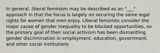 In general, liberal feminism may be described as an "___" approach in that the focus is largely on securing the same legal rights for women that men enjoy. Liberal feminists consider the major cause of gender inequality to be blocked opportunities, so the primary goal of their social activism has been dismantling gender discrimination in employment, education, government, and other social institutions