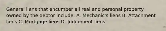 General liens that encumber all real and personal property owned by the debtor include: A. Mechanic's liens B. Attachment liens C. Mortgage liens D. Judgement liens