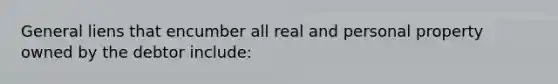 General liens that encumber all real and personal property owned by the debtor include: