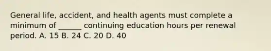 General life, accident, and health agents must complete a minimum of ______ continuing education hours per renewal period. A. 15 B. 24 C. 20 D. 40