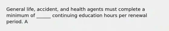 General life, accident, and health agents must complete a minimum of ______ continuing education hours per renewal period. A