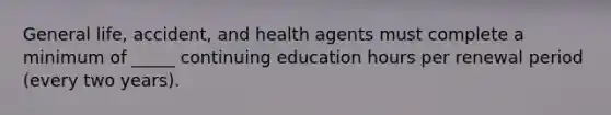 General life, accident, and health agents must complete a minimum of _____ continuing education hours per renewal period (every two years).