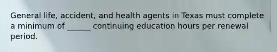 General life, accident, and health agents in Texas must complete a minimum of ______ continuing education hours per renewal period.