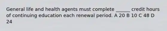 General life and health agents must complete ______ credit hours of continuing education each renewal period. A 20 B 10 C 48 D 24