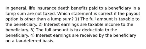 In general, life insurance death benefits paid to a beneficiary in a lump sum are not taxed. Which statement is correct if the payout option is other than a lump sum? 1) The full amount is taxable to the beneficiary. 2) Interest earnings are taxable income to the beneficiary. 3) The full amount is tax deductible to the beneficiary. 4) Interest earnings are received by the beneficiary on a tax-deferred basis.