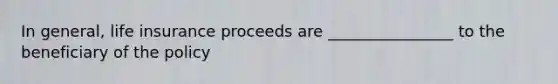 In general, life insurance proceeds are ________________ to the beneficiary of the policy