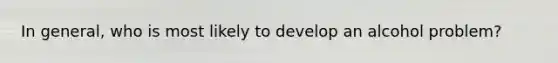 In general, who is most likely to develop an alcohol problem?