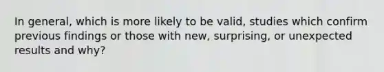 In general, which is more likely to be valid, studies which confirm previous findings or those with new, surprising, or unexpected results and why?