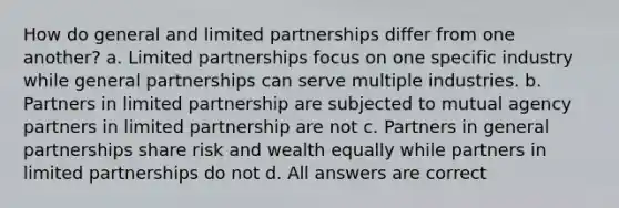 How do general and limited partnerships differ from one another? a. Limited partnerships focus on one specific industry while general partnerships can serve multiple industries. b. Partners in limited partnership are subjected to mutual agency partners in limited partnership are not c. Partners in general partnerships share risk and wealth equally while partners in limited partnerships do not d. All answers are correct