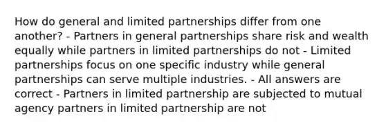 How do general and limited partnerships differ from one another? - Partners in general partnerships share risk and wealth equally while partners in limited partnerships do not - Limited partnerships focus on one specific industry while general partnerships can serve multiple industries. - All answers are correct - Partners in limited partnership are subjected to mutual agency partners in limited partnership are not