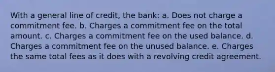 With a general line of credit, the bank: a. Does not charge a commitment fee. b. Charges a commitment fee on the total amount. c. Charges a commitment fee on the used balance. d. Charges a commitment fee on the unused balance. e. Charges the same total fees as it does with a revolving credit agreement.