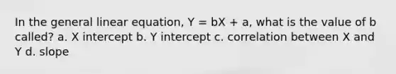 In the general linear equation, Y = bX + a, what is the value of b called? a. X intercept b. Y intercept c. correlation between X and Y d. slope