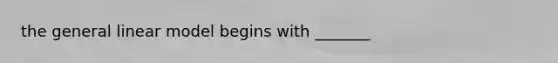 the general linear model begins with _______