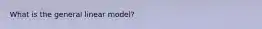 What is the general linear model?