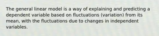 The general linear model is a way of explaining and predicting a dependent variable based on fluctuations (variation) from its mean, with the fluctuations due to changes in independent variables.